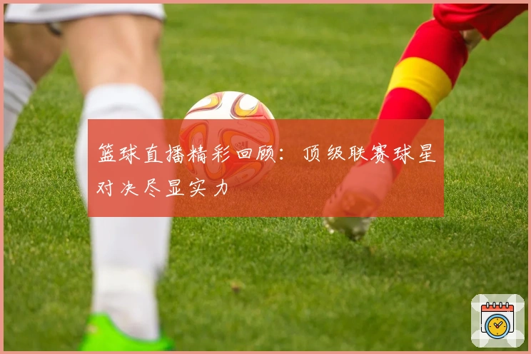 篮球直播精彩回顾:顶级联赛球星对决尽显实力