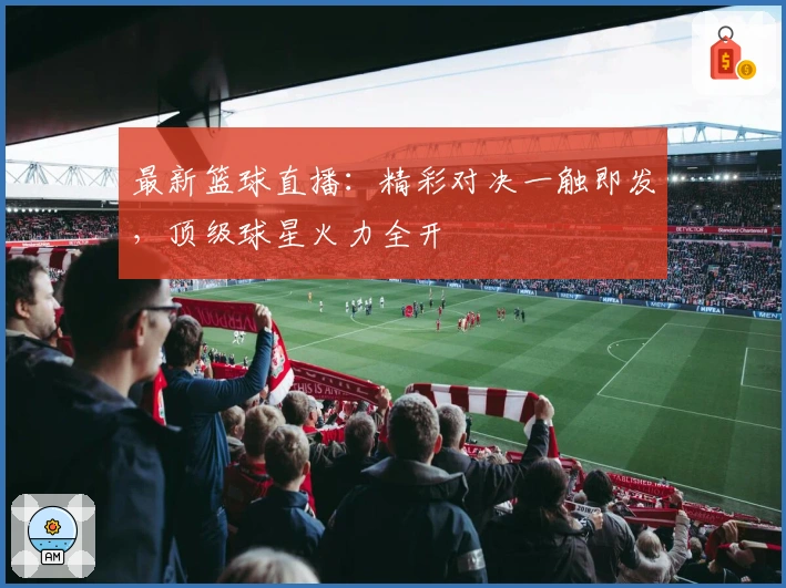 最新篮球直播：精彩对决一触即发，顶级球星火力全开