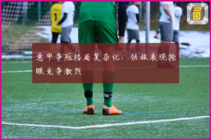 意甲争冠格局复杂化，劲旅表现抢眼竞争激烈