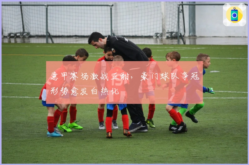 意甲赛场激战正酣,豪门球队争冠形势愈发白热化