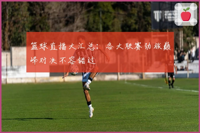 篮球直播大汇总：各大联赛劲旅巅峰对决不容错过