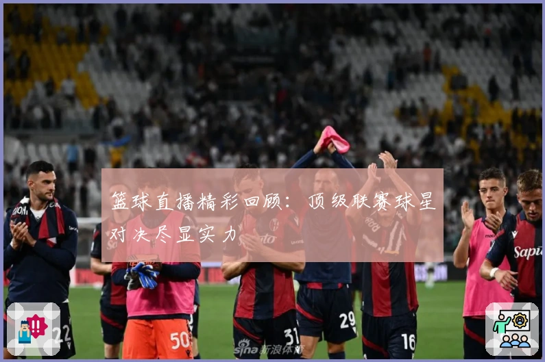 篮球直播精彩回顾：顶级联赛球星对决尽显实力