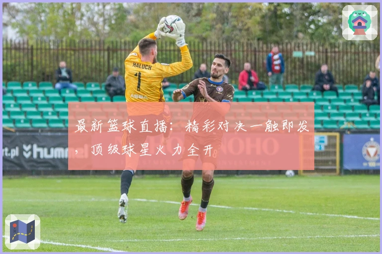最新篮球直播：精彩对决一触即发，顶级球星火力全开