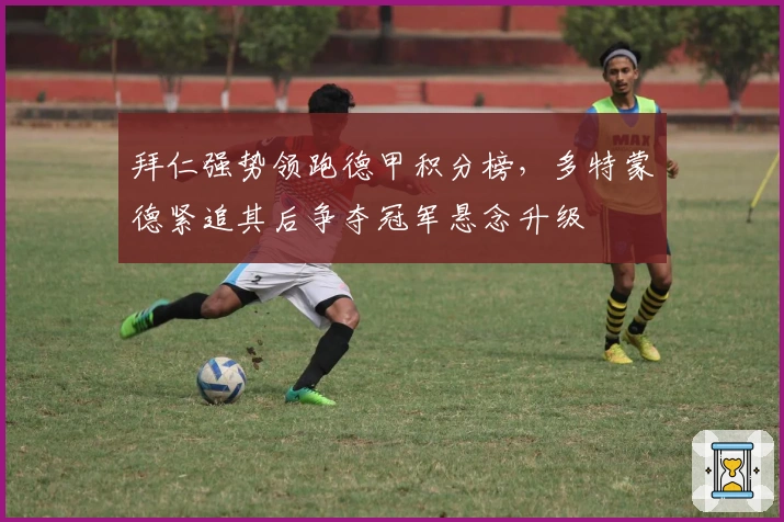 拜仁强势领跑德甲积分榜，多特蒙德紧追其后争夺冠军悬念升级