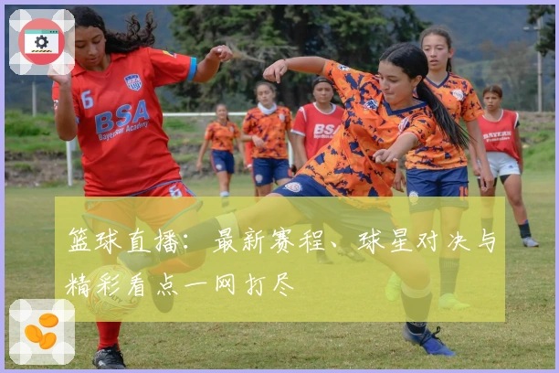 篮球直播：最新赛程、球星对决与精彩看点一网打尽