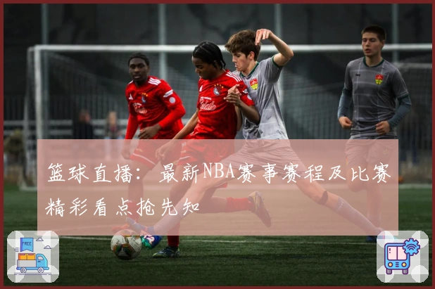 篮球直播:最新NBA赛事赛程及比赛精彩看点抢先知