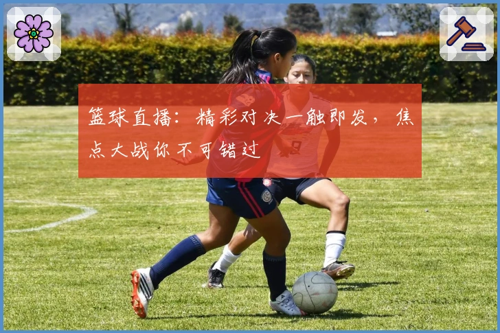篮球直播：精彩对决一触即发，焦点大战你不可错过